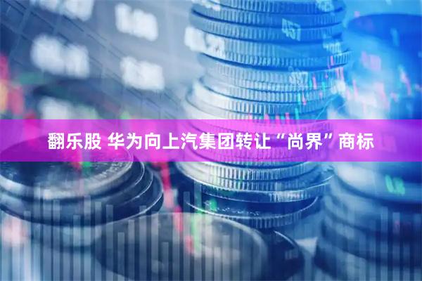 翻乐股 华为向上汽集团转让“尚界”商标