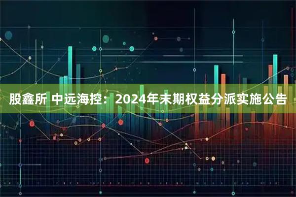 股鑫所 中远海控：2024年末期权益分派实施公告