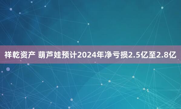 祥乾资产 葫芦娃预计2024年净亏损2.5亿至2.8亿