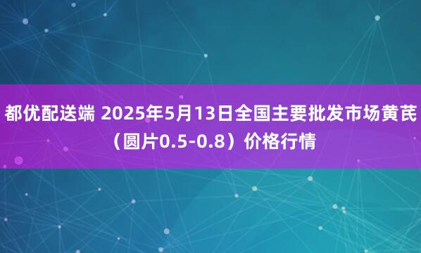 都优配送端 2025年5月13日全国主要批发市场黄芪（圆片0.5-0.8）价格行情