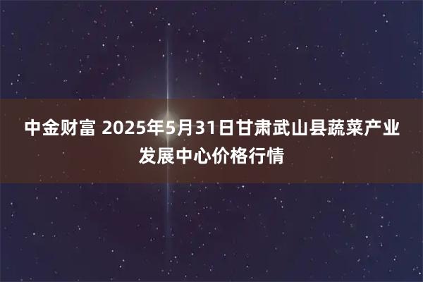 中金财富 2025年5月31日甘肃武山县蔬菜产业发展中心价格行情