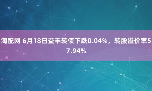 淘配网 6月18日益丰转债下跌0.04%，转股溢价率57.94%