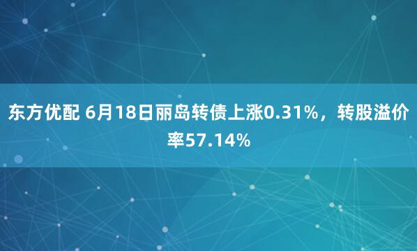 东方优配 6月18日丽岛转债上涨0.31%，转股溢价率57.14%
