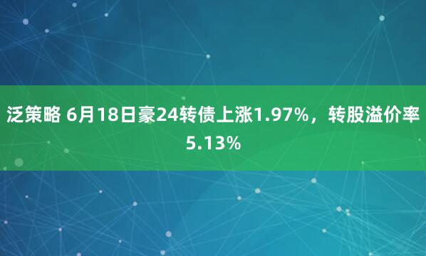 泛策略 6月18日豪24转债上涨1.97%，转股溢价率5.13%