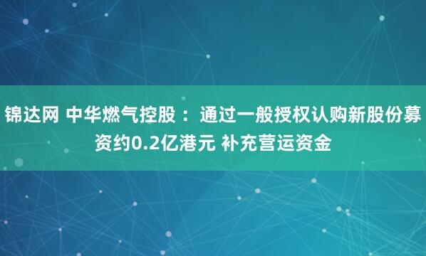锦达网 中华燃气控股 ：通过一般授权认购新股份募资约0.2亿港元 补充营运资金