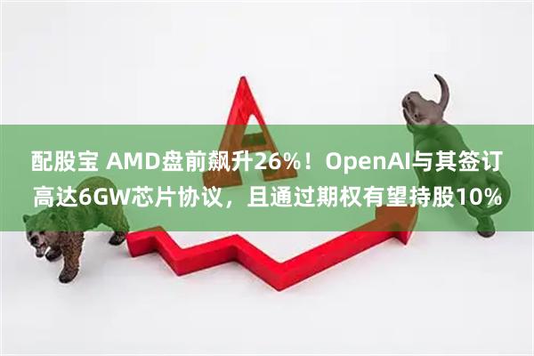 配股宝 AMD盘前飙升26%！OpenAI与其签订高达6GW芯片协议，且通过期权有望持股10%