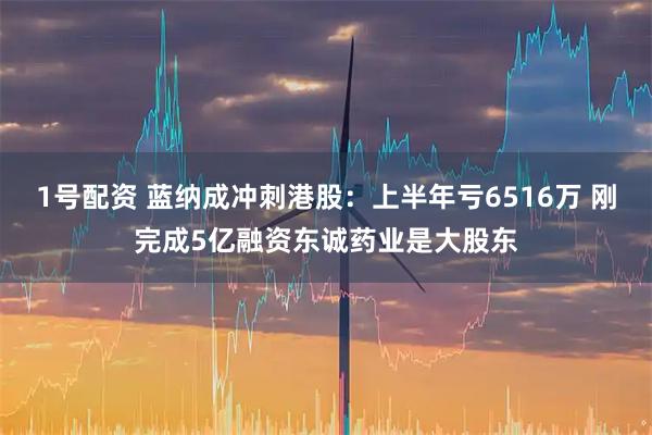 1号配资 蓝纳成冲刺港股：上半年亏6516万 刚完成5亿融资东诚药业是大股东