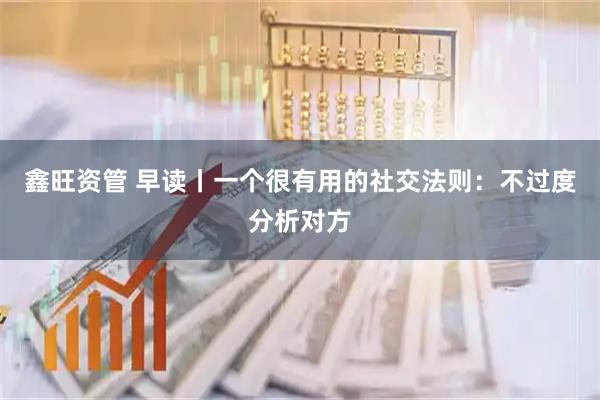 鑫旺资管 早读丨一个很有用的社交法则：不过度分析对方