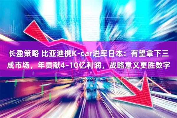 长盈策略 比亚迪携K-car进军日本：有望拿下三成市场，年贡献4–10亿利润，战略意义更胜数字