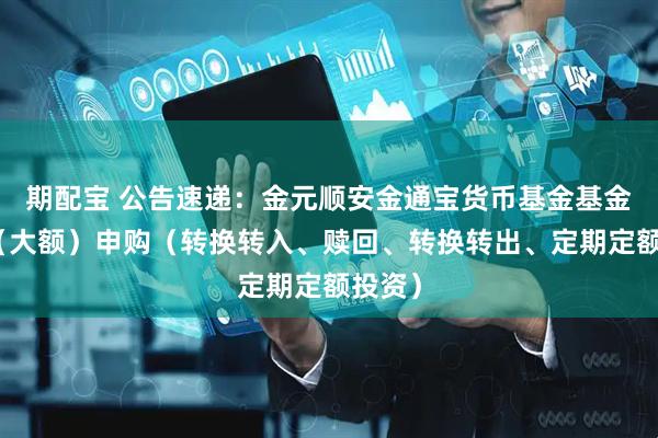 期配宝 公告速递:金元顺安金通宝货币基金基金暂停(大额)申购(转换转入、赎回、转换转出、定期定额投资)