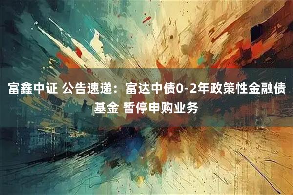 富鑫中证 公告速递:富达中债0-2年政策性金融债基金 暂停申购业务