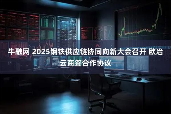 牛融网 2025钢铁供应链协同向新大会召开 欧冶云商签合作协议