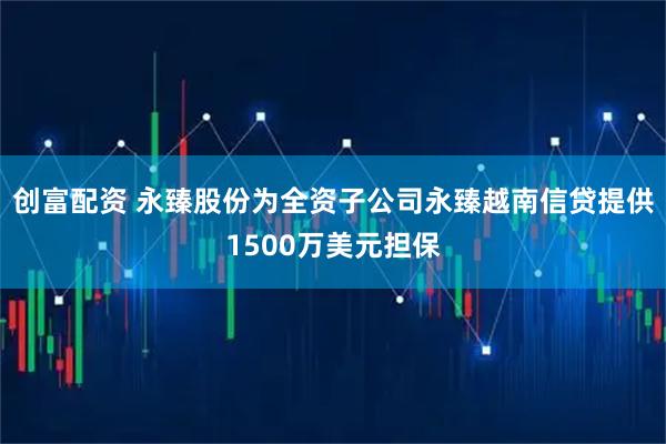 创富配资 永臻股份为全资子公司永臻越南信贷提供1500万美元担保