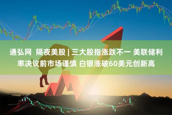 通弘网  隔夜美股 | 三大股指涨跌不一 美联储利率决议前市场谨慎 白银涨破60美元创新高