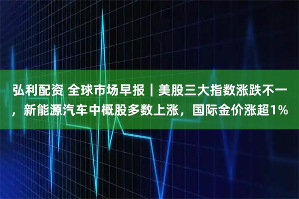 弘利配资 全球市场早报｜美股三大指数涨跌不一，新能源汽车中概股多数上涨，国际金价涨超1%