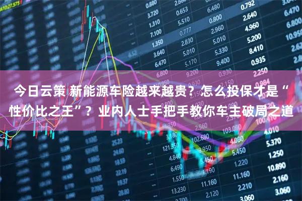 今日云策 新能源车险越来越贵？怎么投保才是“性价比之王”？业内人士手把手教你车主破局之道