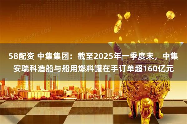 58配资 中集集团：截至2025年一季度末，中集安瑞科造船与船用燃料罐在手订单超160亿元