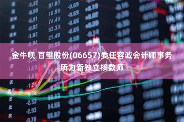 金牛呗 百望股份(06657)委任容诚会计师事务所为新独立核数师