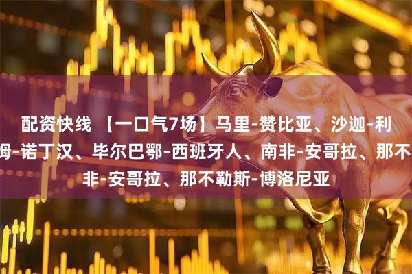 配资快线 【一口气7场】马里-赞比亚、沙迦-利亚新月、富勒姆-诺丁汉、毕尔巴鄂-西班牙人、南非-安哥拉、那不勒斯-博洛尼亚
