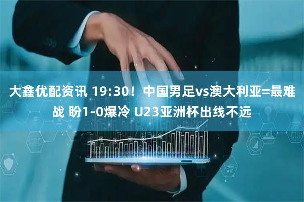 大鑫优配资讯 19:30！中国男足vs澳大利亚=最难战 盼1-0爆冷 U23亚洲杯出线不远