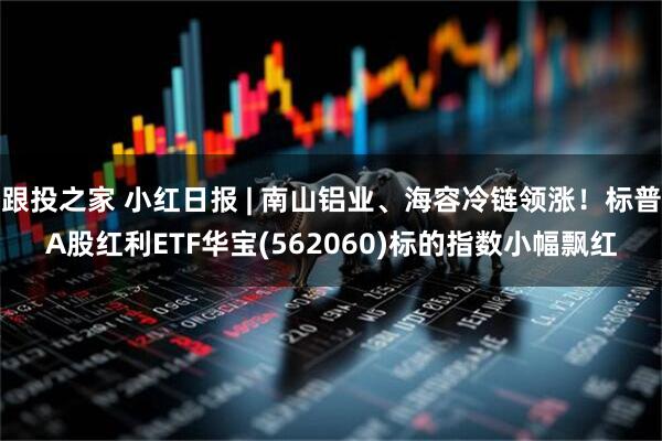 跟投之家 小红日报 | 南山铝业、海容冷链领涨！标普A股红利ETF华宝(562060)标的指数小幅飘红