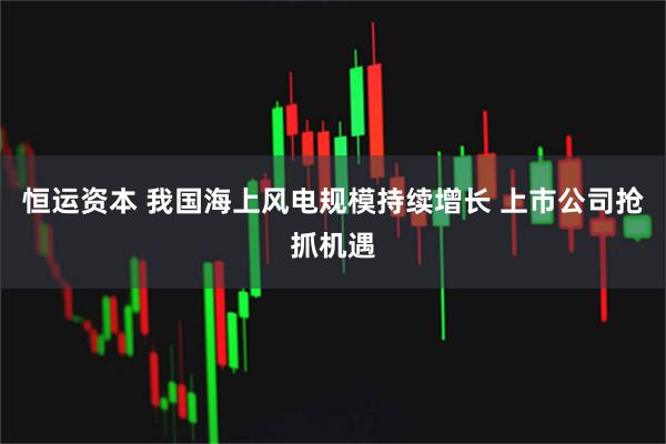 恒运资本 我国海上风电规模持续增长 上市公司抢抓机遇